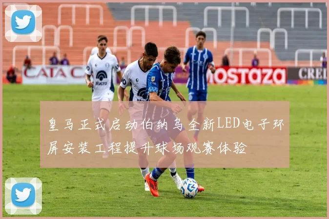皇马正式启动伯纳乌全新LED电子环屏安装工程提升球场观赛体验