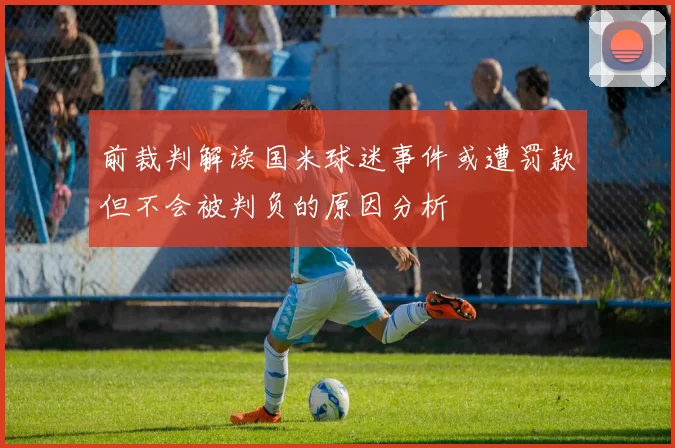 前裁判解读国米球迷事件或遭罚款但不会被判负的原因分析