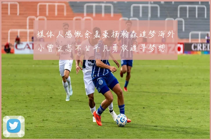 媒体人感慨余嘉豪杨瀚森追梦海外小曾立志不甘平凡勇敢追寻梦想