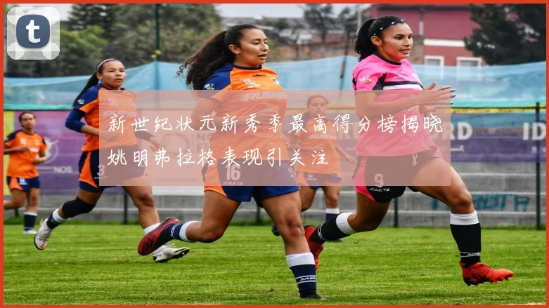 新世纪状元新秀季最高得分榜揭晓姚明弗拉格表现引关注