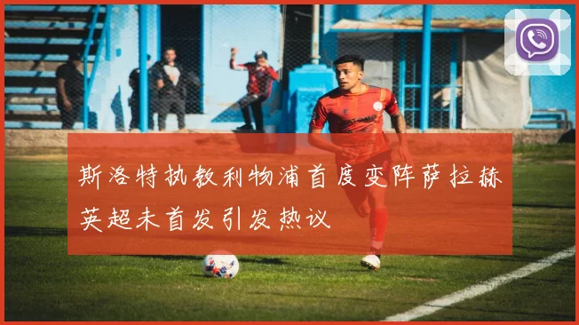 斯洛特执教利物浦首度变阵萨拉赫英超未首发引发热议