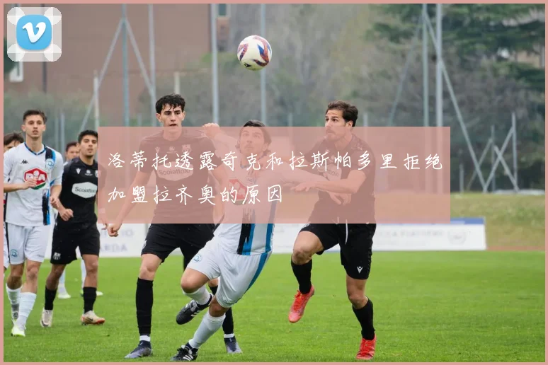 洛蒂托透露奇克和拉斯帕多里拒绝加盟拉齐奥的原因