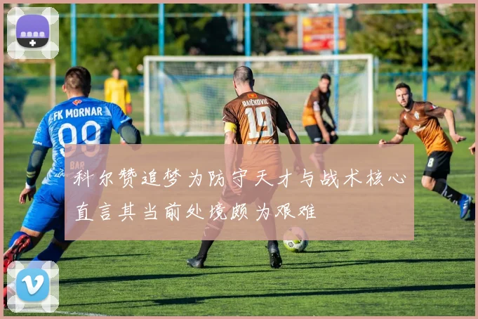 科尔赞追梦为防守天才与战术核心直言其当前处境颇为艰难