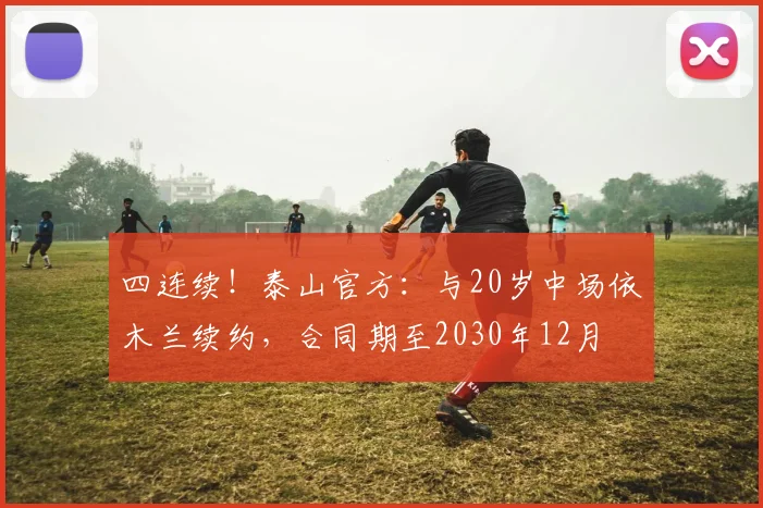 四连续！泰山官方：与20岁中场依木兰续约，合同期至2030年12月