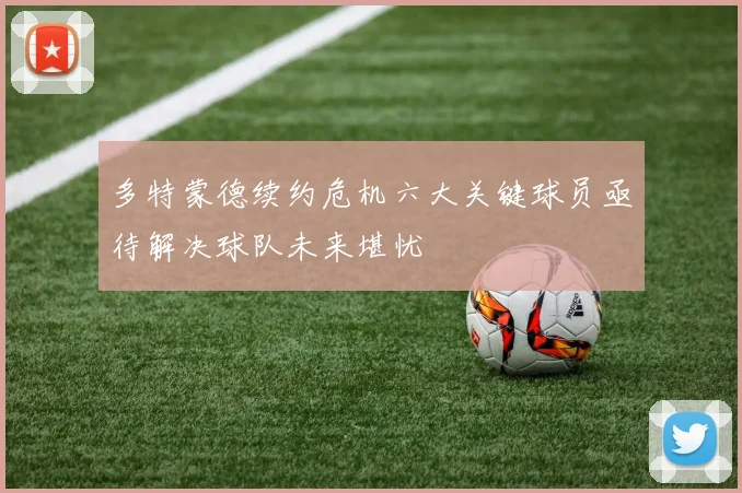 多特蒙德续约危机六大关键球员亟待解决球队未来堪忧