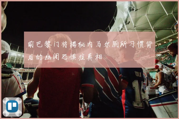 前巴黎门将揭秘内马尔厕所习惯背后的幽闭恐惧症真相