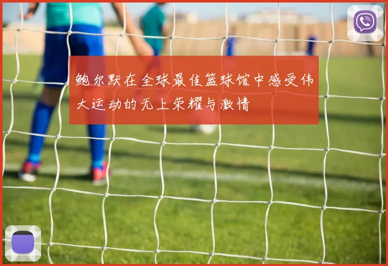 鲍尔默在全球最佳篮球馆中感受伟大运动的无上荣耀与激情