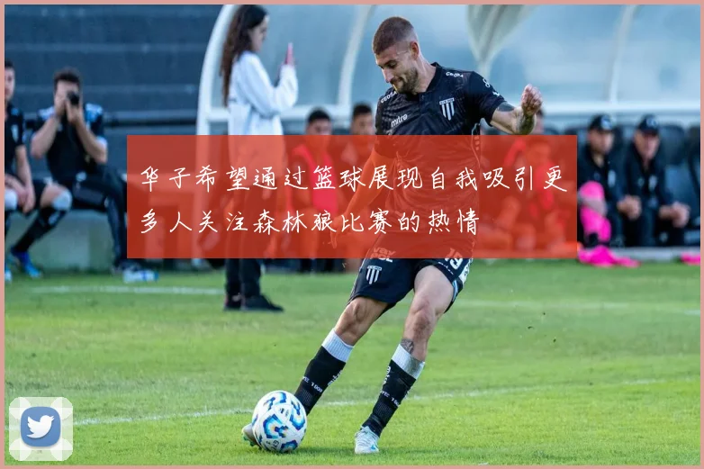 华子希望通过篮球展现自我吸引更多人关注森林狼比赛的热情